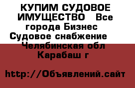 КУПИМ СУДОВОЕ ИМУЩЕСТВО - Все города Бизнес » Судовое снабжение   . Челябинская обл.,Карабаш г.